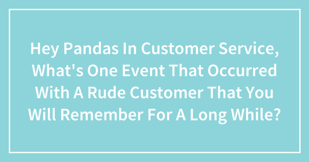 Hey Pandas In Customer Service, What’s One Event That Occurred With A Rude Customer That You Will Remember For A Long While?